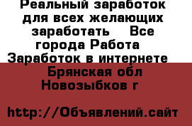 Реальный заработок для всех желающих заработать. - Все города Работа » Заработок в интернете   . Брянская обл.,Новозыбков г.